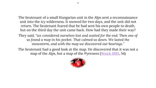 The lieutenant of a small Hungarian unit in the Alps sent a reconnaissance
unit into the icy wilderness. It snowed for two days, and the unit did not
return. The lieutenant feared that he had sent his own people to death,
but on the third day the unit came back. How had they made their way?
They said, “we considered ourselves lost and waited for the end. Then one of
us found a map in his pocket. That calmed us down. We lasted the
snowstorm, and with the map we discovered our bearings.”
The lieutenant had a good look at the map. He discovered that it was not a
map of the Alps, but a map of the Pyrenees (Weick 1995, 54)
6
 