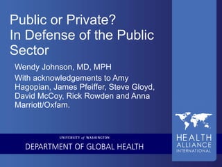 Public or Private? In Defense of the Public Sector Wendy Johnson, MD, MPH With acknowledgements to Amy Hagopian, James Pfeiffer, Steve Gloyd, David McCoy, Rick Rowden and Anna Marriott/Oxfam. 