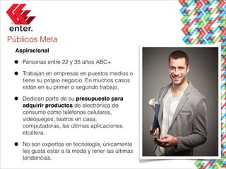 Públicos Meta
Aspiracional!

•
•

Personas entre 22 y 35 años ABC+.

•

Dedican parte de su presupuesto para
adquirir productos de electrónica de
consumo como teléfonos celulares,
videojuegos, teatros en casa,
computadoras, las últimas aplicaciones,
etcétera.

•

No son expertos en tecnología, únicamente
les gusta estar a la moda y tener las últimas
tendencias.

Trabajan en empresas en puestos medios o
tiene su propio negocio. En muchos casos
están en su primer o segundo trabajo.

 