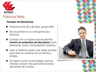 Públicos Meta
Tomador de Decisiones !

•
•

Personas entre 35 y 60 años, grupos AB+.

•

Cuentan con un ingreso que les permite
invertir en productos de alto precio como
televisores, autos, computadoras, etcétera.

•

Usan el teléfono celular y las redes sociales
para estar en contacto con su familia y
amigos.

•

No saben mucho de tecnología, pero les
interesa conocer más para tomar buenas
decisiones de compra.

Se encuentran en un nivel gerencial o
directivo.

 