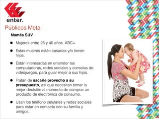 Públicos Meta
Mamás SUV!

•
•

Mujeres entre 25 y 40 años. ABC+.

•

Están interesadas en entender las
computadoras, redes sociales y consolas de
videojuegos, para guiar mejor a sus hijos.

•

Tratan de sacarle provecho a su
presupuesto, así que necesitan tomar la
mejor decisión al momento de comprar un
producto de electrónica de consumo.

•

Usan los teléfono celulares y redes sociales
para estar en contacto con su familia y
amigos.

Estas mujeres están casadas y/o tienen
hijos.

 
