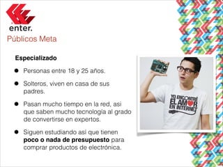 Públicos Meta
Especializado!

•
•

Personas entre 18 y 25 años.

•

Pasan mucho tiempo en la red, asi
que saben mucho tecnología al grado
de convertirse en expertos.

•

Siguen estudiando así que tienen
poco o nada de presupuesto para
comprar productos de electrónica.

Solteros, viven en casa de sus
padres.

 