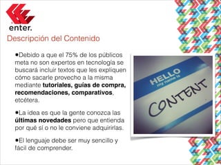 Descripción del Contenido

•Debido a que el 75% de los públicos
meta no son expertos en tecnología se
buscará incluir textos que les expliquen
cómo sacarle provecho a la misma
mediante tutoriales, guías de compra,
recomendaciones, comparativos,
etcétera.

•La idea es que la gente conozca las
últimas novedades pero que entienda
por qué sí o no le conviene adquirirlas.

•El lenguaje debe ser muy sencillo y
fácil de comprender.

 