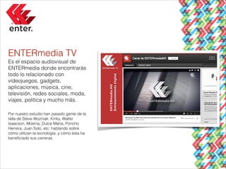 ENTERmedia TV
Es el espacio audiovisual de
ENTERmedia donde encontrarás
todo lo relacionado con
videojuegos, gadgets,
aplicaciones, música, cine,
televisión, redes sociales, moda,
viajes, política y mucho más.
!
Por nuestro estudio han pasado gente de la
talla de Steve Wozniak, Kinky, Walter
Isaacson, Moenia, Dulce María, Poncho
Herrera, Juan Solo, etc. hablando sobre
cómo utilizan la tecnología, y cómo ésta ha
beneﬁciado sus carreras.

 