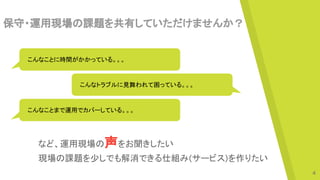 保守・運用現場の課題を共有していただけませんか？
　こんなことに時間がかかっている。。。
　こんなトラブルに見舞われて困っている。。。
　こんなことまで運用でカバーしている。。。
など、運用現場の声をお聞きしたい
現場の課題を少しでも解消できる仕組み(サービス)を作りたい
4
 