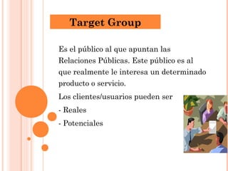 Target Group

Es el público al que apuntan las
Relaciones Públicas. Este público es al
que realmente le interesa un determinado
producto o servicio.
Los clientes/usuarios pueden ser
- Reales
- Potenciales
 