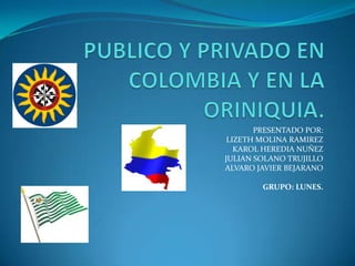 PUBLICO Y PRIVADO EN COLOMBIA Y EN LA ORINIQUIA. PRESENTADO POR:  LIZETH MOLINA RAMIREZ KAROL HEREDIA NUÑEZ JULIAN SOLANO TRUJILLO ALVARO JAVIER BEJARANO GRUPO: LUNES. 