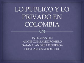 LO PUBLICO Y LO PRIVADO EN COLOMBIA INTEGRANTES: ANGIE GONZALEZ ROMERO DAIANA  ANDREA FIGUEROA LUIS CARLOS REBOLLEDO 