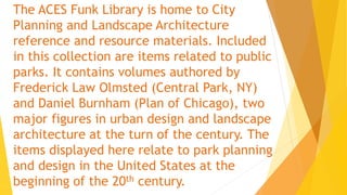 The ACES Funk Library is home to City
Planning and Landscape Architecture
reference and resource materials. Included
in this collection are items related to public
parks. It contains volumes authored by
Frederick Law Olmsted (Central Park, NY)
and Daniel Burnham (Plan of Chicago), two
major figures in urban design and landscape
architecture at the turn of the century. The
items displayed here relate to park planning
and design in the United States at the
beginning of the 20th century.
 