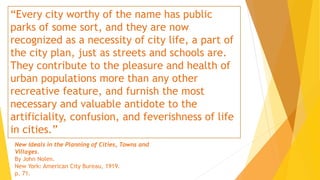 “Every city worthy of the name has public
parks of some sort, and they are now
recognized as a necessity of city life, a part of
the city plan, just as streets and schools are.
They contribute to the pleasure and health of
urban populations more than any other
recreative feature, and furnish the most
necessary and valuable antidote to the
artificiality, confusion, and feverishness of life
in cities.”
New Ideals in the Planning of Cities, Towns and
Villages.
By John Nolen.
New York: American City Bureau, 1919.
p. 71.
 