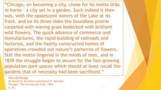 “Chicago, on becoming a city, chose for its motto Urbs
in horto – a city set in a garden. Such indeed it then
was, with the opalescent waters of the Lake at its
front, and on its three sides the boundless prairie
carpeted with waving grass bedecked with brilliant
wild flowers. The quick advance of commerce and
manufactures, the rapid building of railroads and
factories, and the hastily constructed homes of
operatives crowded out nature’s parterres of flowers.
Still the motto lingered in the minds of men, and in
1839 the struggle began to secure for the fast-growing
population park spaces which should at least recall the
gardens that of necessity had been sacrificed.”
Plan of Chicago
By Daniel H. Burnham and Edward H. Bennett.
Chicago: The Commercial Club, 1909.
p. 43.
 
