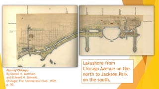 Plan of Chicago
By Daniel H. Burnham
and Edward H. Bennett.
Chicago: The Commercial Club, 1909.
p. 50.
Lakeshore from
Chicago Avenue on the
north to Jackson Park
on the south.
 