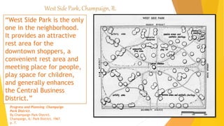 West Side Park, Champaign, IL
“West Side Park is the only
one in the neighborhood.
It provides an attractive
rest area for the
downtown shoppers, a
convenient rest area and
meeting place for people,
play space for children,
and generally enhances
the Central Business
District.”
Progress and Planning: Champaign
Park District.
By Champaign Park District.
Champaign, IL: Park District, 1967.
p. 7.
 