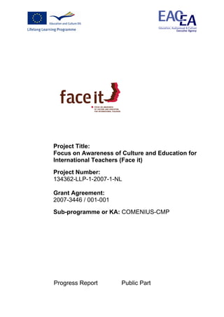 Project Title:
Focus on Awareness of Culture and Education for
International Teachers (Face it)

Project Number:
134362-LLP-1-2007-1-NL

Grant Agreement:
2007-3446 / 001-001

Sub-programme or KA: COMENIUS-CMP




Progress Report       Public Part
 