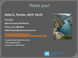 The Wise Economy 
Workshop 
Della G. Rucker, AICP, CEcD 
Principal 
Wise Economy Workshop 
Phone: 513-288-6613 
Della.Rucker@wiseeconomy.com 
www.wiseeconomy.com 
OnlinePublicEngagementEmporium.com 
Facebook: Della Rucker Aicp Cecd 
Twitter: @dellarucker 
LinkedIn, etc. Della Rucker 
24 
