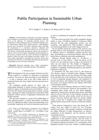 Abstract—Urban planning, in particular on protected landscape
areas, demands an increasing role of public participation within the
frame of the efficiency of sustainable planning process. The
development of urban planning actions in Protected Landscape areas,
as Sintra-Cascais Natural Park, should perform a methodological
process that is structured over distinct sequential stages, providing
the development of a continuous, interactive, integrated and
participative planning. From the start of Malveira da Serra and Janes
Plan process, several public participation actions were promoted, in
order to involve the local agents, stakeholders and the population in
the decision of specific local key issues and define the appropriate
priorities within the goals and strategies previously settled. As a
result, public participation encouraged an innovative process that
guarantees the efficiency of sustainable urban planning and promotes
a sustainable new way of living in community.
Keywords—Protected landscape areas, Public participation,
Sustainable development, Sustainable planning, Urban planning.
I. INTRODUCTION
HE development of the city as support of human activities
has resulted in a complex live laboratory in permanent
evolution. The same city which according to Lewis Mumford
“…is also a conscious work of art, and it holds within its
communal framework many simpler and more personal forms
of art." [1].
The continuous growth process of cities, with its
uninterrupted demands of natural resources consumption, is
related to serious environmental and social problems. By the
end of the 20th
century, this growing process reached warning
signs, regarding the effects resulting from uncontrolled urban
expansion without concern of appropriate infrastructure and
facilities location.
This alert also emerged as a result of the globalization of
urban planning process, in which interventions at different
levels [2], supported by public and private partnerships, were
increasingly neglecting local and environmental specificities,
M. P. Amado is with Departamento de Engenharia Civil, Faculdade de
Ciências e Tecnologia, FCT, Universidade Nova de Lisboa, 2829-516
Caparica, Portugal (phone:+351212948557; fax: +35121948398; e-mail:
ma@fct.unl.pt).
C. V. Santos is with GEOTPU, Departamento de Engenharia Civil,
Faculdade de Ciências e Tecnologia, FCT, Universidade Nova de Lisboa,
2829-516 Caparica, Portugal (e-mail: catarina.santos@fct.unl.pt).
E. B. Moura is with GEOTPU, Departamento de Engenharia Civil,
Faculdade de Ciências e Tecnologia, FCT, Universidade Nova de Lisboa,
2829-516 Caparica, Portugal (e-mail: ebm@fct.unl.pt).
V. G. Silva is with Municipality of Cascais, 2754-501 Cascais, Portugal (e-
mail: Vítor.silva@cm-cascais.pt).
as well as overlooking the population needs and its cultural
identity.
In a time when near half of the world’s population already
inhabit in cities, UN-Habitat Istanbul+5 Conference (2001)
observed that the cities globalization process was still
escalating – since Habitat II in 1996 in Istanbul –, leading to
ever-increasing problems in the world’s biggest cities [3].
We are therefore facing the evidence of the need of a new
paradigm shift in cities management. Urban areas should act
as adequate places to humankind essential activities take
place, guaranteeing an environmental balance with rural and
natural areas to which the cities relate and depend on.
Ebenezer Howard already stated in “To-Morrow: A
Peaceful Path to Real Reform”, within the theory of the
Garden City, the intention to give a reply to the necessity to
relate city and nature [4]. The thought of “bringing” or
“keeping” nature within the city has crossed all 20th
century,
assigned to a multitude of different perspectives and solutions
around the world [5]-[6].
In Amsterdam, the Plan Zuid (1914-17), also known as
Plan Berlage, project of Hendrik Petrus Berlage, included
green and open spaces as the key element of the plan, acting
as the structural axis of the expansion of the city southwards,
as well as proposing housing programs with integration of
mixed social classes. Also based on the same theoretic model,
the garden cities Käylä (1920-25) and Tapiola (1952/1956)
were founded in Finland.
Modern Movement urbanism, defined by CIAM (Congrès
International d'Architecture Moderne) also presented a new
conceptual urban model, with its own formal language,
supported by housing units and large green spaces, delimiting
zones for the four functions: living, working, recreation, and
circulation. However, urban actions carried on the base of
Modern Movement theories had shown not entirely suitable
results, in part due to building unit’s height and density,
multifunctional zoning and the increase of motorized mobility
[7].
Urban patterns widespread in most cities during the 20th
century were also subject of review by New Urbanism
architects and critics, who intended a reduction of built land
use, higher efficiency of urban infrastructures, an effective
socialization of the population, and the decrease of daily
commuting journeys.
Moreover, in result of technological development and the
modification of the productive process, plus the cluster of
public services and facilities on urban areas, cities were focus
of continuous migratory movements. As a consequence of the
population increase in the cities, without a suitable planning
Public Participation in Sustainable Urban
Planning
M. P. Amado, C. V. Santos, E. B. Moura, and V.G. Silva
T
International Journal of Human and Social Sciences 5:2 2010
102
 