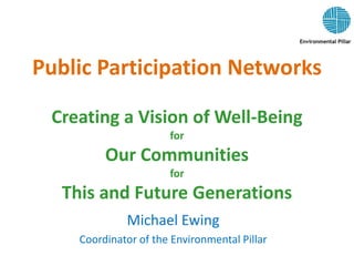 Public Participation Networks
Creating a Vision of Well-Being
for
Our Communities
for
This and Future Generations
Michael Ewing
Coordinator of the Environmental Pillar
 
