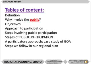 Tables of content:
Definition
Why involve the public?
Objectives
Approach to participation
Steps involving public participation
Stages of PUBLIC PARTICIPATION
A participatory approach: case study of GOA
Steps we follow in our regional plan
TIRIVEEDHI DILEEP KUMAR
NARENDRA VERMA
 