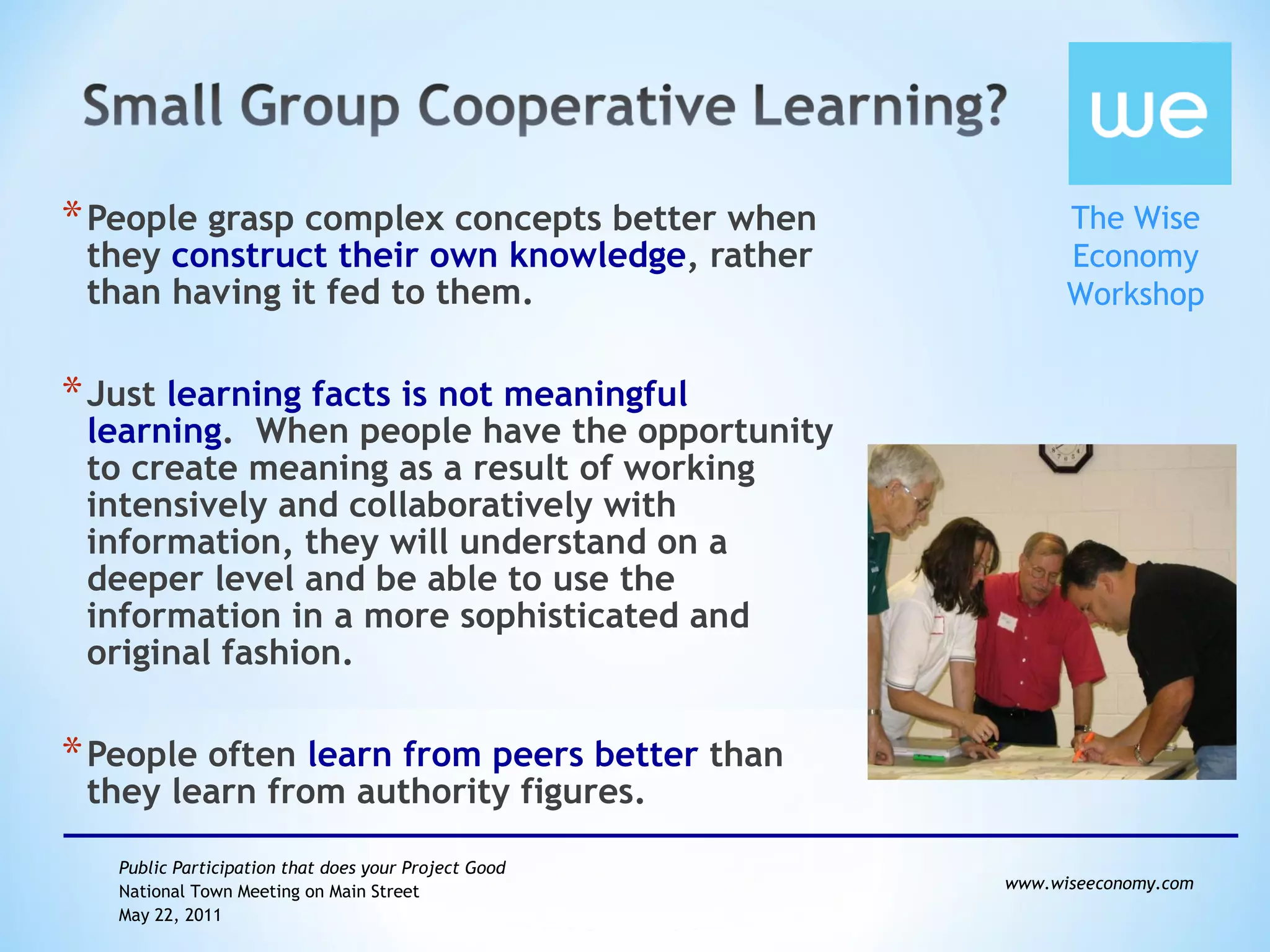 People grasp complex concepts better when they  construct their own knowledge , rather than having it fed to them.  Just  learning facts is not meaningful learning .  When people have the opportunity to create meaning as a result of working intensively and collaboratively with information, they will understand on a deeper level and be able to use the information in a more sophisticated and original fashion.  People often  learn from peers better  than they learn from authority figures. 