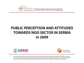 Citizens’ Association for Democracy and Civic Education
             Simina 9a • 11 000 Belgrade • Tel/fax: +381 11 2625-942; 2623-980 • civin@gradjanske. org • www.gradjanske.org




PUBLIC PERCEPTION AND ATTITUDES
 TOWARDS NGO SECTOR IN SERBIA
             in 2009



 This publication is made possible by the support of the United States Agency for International Development (USAID) under the
 “Civil Society Advocacy Initiative” program, implemented by the Institute for Sustainable Communities. The opinions expressed
 herein are those of the author(s) and do not necessarily re ect the views of ISC, USAID or the United States Government.
 