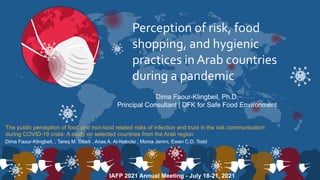 Perception of risk, food
shopping, and hygienic
practices in Arab countries
during a pandemic
Dima Faour-Klingbeil, Ph.D.
Principal Consultant | DFK for Safe Food Environment
Dima Faour-Klingbeil, , Tareq M. Osaili , Anas A. Al-Nabulsi , Monia Jemni, Ewen C.D. Todd
The public perception of food and non-food related risks of infection and trust in the risk communication
during COVID-19 crisis: A study on selected countries from the Arab region
IAFP 2021 Annual Meeting - July 18-21, 2021
 