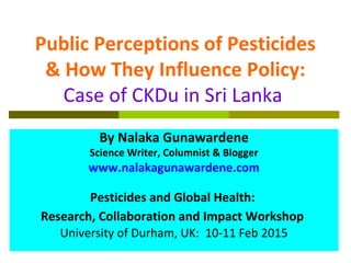 Public Perceptions of Pesticides
& How They Influence Policy:
Case of CKDu in Sri Lanka
By Nalaka Gunawardene
Science Writer, Columnist & Blogger
www.nalakagunawardene.com
Pesticides and Global Health:
Research, Collaboration and Impact Workshop
University of Durham, UK: 10-11 Feb 2015
 