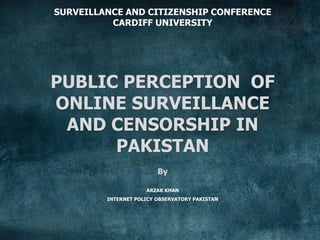 SURVEILLANCE AND CITIZENSHIP CONFERENCE
CARDIFF UNIVERSITY
PUBLIC PERCEPTION OF
ONLINE SURVEILLANCE
AND CENSORSHIP IN
PAKISTAN
By
ARZAK KHAN
INTERNET POLICY OBSERVATORY PAKISTAN
 