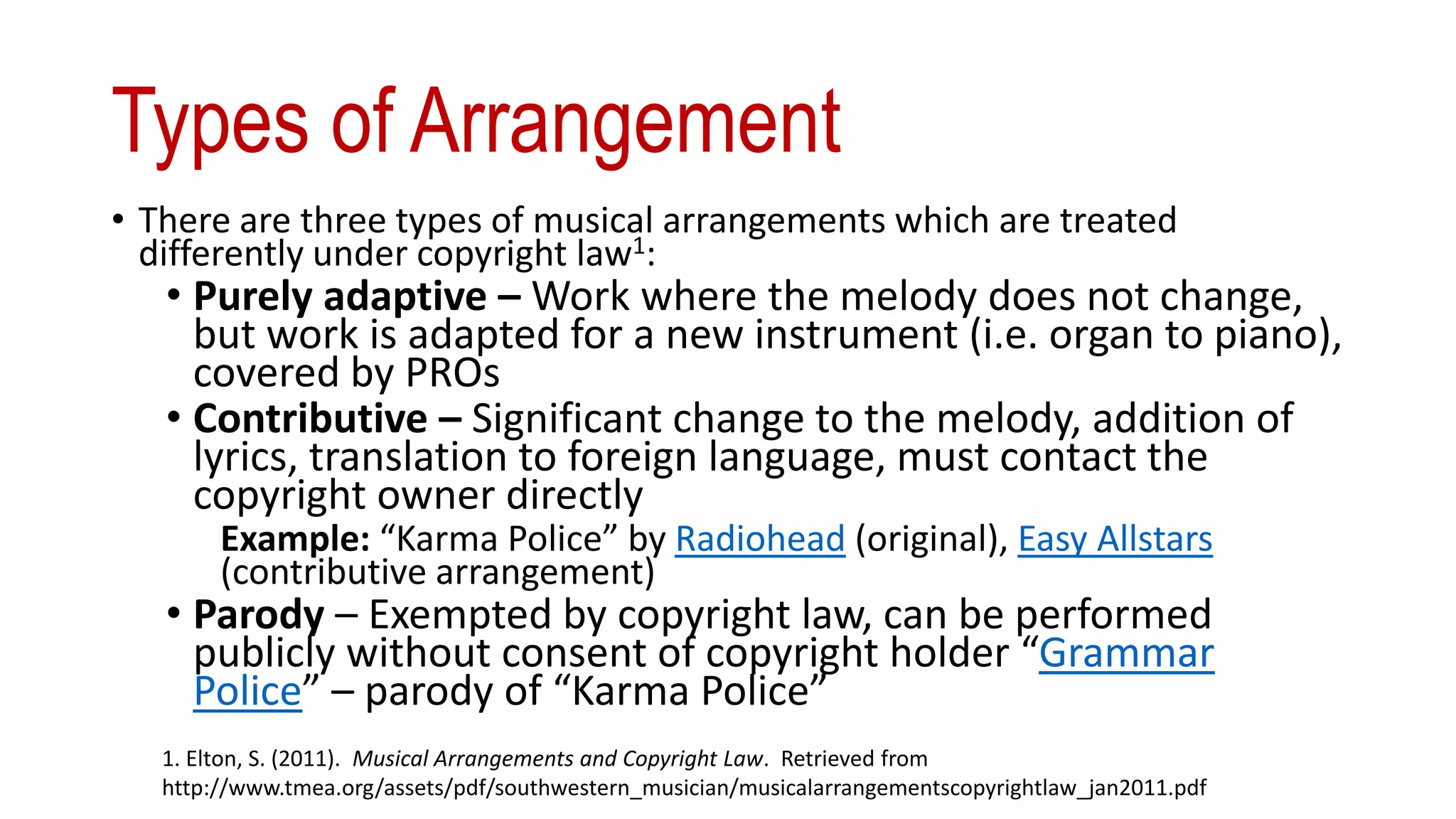 Types of Arrangement
• There are three types of musical arrangements which are treated
differently under copyright law1:
• Purely adaptive – Work where the melody does not change,
but work is adapted for a new instrument (i.e. organ to piano),
covered by PROs
• Contributive – Significant change to the melody, addition of
lyrics, translation to foreign language, must contact the
copyright owner directly
Example: “Karma Police” by Radiohead (original), Easy Allstars
(contributive arrangement)
• Parody – Exempted by copyright law, can be performed
publicly without consent of copyright holder “Grammar
Police” – parody of “Karma Police”
1. Elton, S. (2011). Musical Arrangements and Copyright Law. Retrieved from
http://www.tmea.org/assets/pdf/southwestern_musician/musicalarrangementscopyrightlaw_jan2011.pdf
 