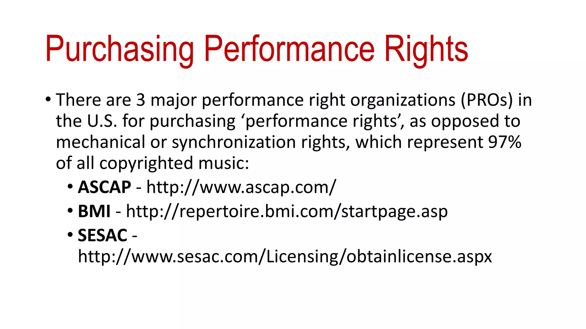 Purchasing Performance Rights
• There are 3 major performance right organizations (PROs) in
the U.S. for purchasing ‘performance rights’, as opposed to
mechanical or synchronization rights, which represent 97%
of all copyrighted music:
• ASCAP - http://www.ascap.com/
• BMI - http://repertoire.bmi.com/startpage.asp
• SESAC -
http://www.sesac.com/Licensing/obtainlicense.aspx
 