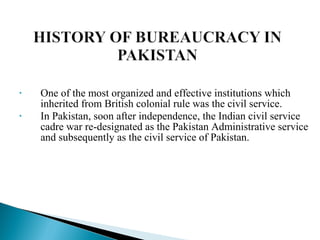 • One of the most organized and effective institutions which
inherited from British colonial rule was the civil service.
• In Pakistan, soon after independence, the Indian civil service
cadre war re-designated as the Pakistan Administrative service
and subsequently as the civil service of Pakistan.
 