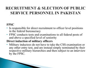 FPSC
 Is responsible for direct recruitment to officer level positions
in the federal bureaucracy
 FPSC conducts tests and examinations to all federal posts of
and above a specified level of seniority
Direct induction of military officers
 Military inductees do not have to take the CSS examination or
any other entry test, and are instead simply nominated by their
respective military hierarchies and then subject to an interview
by the FPSC.
 