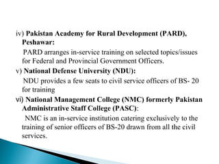 iv) Pakistan Academy for Rural Development (PARD),
Peshawar:
PARD arranges in-service training on selected topics/issues
for Federal and Provincial Government Officers.
v) National Defense University (NDU):
NDU provides a few seats to civil service officers of BS- 20
for training
vi) National Management College (NMC) formerly Pakistan
Administrative Staff College (PASC):
NMC is an in-service institution catering exclusively to the
training of senior officers of BS-20 drawn from all the civil
services.
 