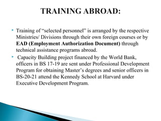  Training of “selected personnel” is arranged by the respective
Ministries/ Divisions through their own foreign courses or by
EAD (Employment Authorization Document) through
technical assistance programs abroad.
 Capacity Building project financed by the World Bank,
officers in BS 17-19 are sent under Professional Development
Program for obtaining Master’s degrees and senior officers in
BS-20-21 attend the Kennedy School at Harvard under
Executive Development Program.
 