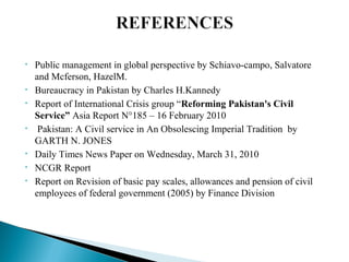 • Public management in global perspective by Schiavo-campo, Salvatore
and Mcferson, HazelM.
• Bureaucracy in Pakistan by Charles H.Kannedy
• Report of International Crisis group “Reforming Pakistan's Civil
Service” Asia Report N°185 – 16 February 2010
• Pakistan: A Civil service in An Obsolescing Imperial Tradition by
GARTH N. JONES
• Daily Times News Paper on Wednesday, March 31, 2010
• NCGR Report
• Report on Revision of basic pay scales, allowances and pension of civil
employees of federal government (2005) by Finance Division
 