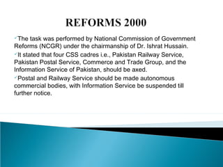 The task was performed by National Commission of Government
Reforms (NCGR) under the chairmanship of Dr. Ishrat Hussain.
It stated that four CSS cadres i.e., Pakistan Railway Service,
Pakistan Postal Service, Commerce and Trade Group, and the
Information Service of Pakistan, should be axed.
Postal and Railway Service should be made autonomous
commercial bodies, with Information Service be suspended till
further notice.
 