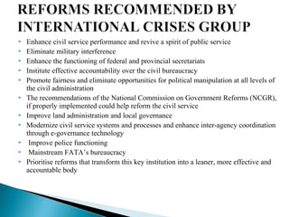  Enhance civil service performance and revive a spirit of public service
 Eliminate military interference
 Enhance the functioning of federal and provincial secretariats
 Institute effective accountability over the civil bureaucracy
 Promote fairness and eliminate opportunities for political manipulation at all levels of
the civil administration
 The recommendations of the National Commission on Government Reforms (NCGR),
if properly implemented could help reform the civil service
 Improve land administration and local governance
 Modernize civil service systems and processes and enhance inter-agency coordination
through e-governance technology
 Improve police functioning
 Mainstream FATA’s bureaucracy
 Prioritise reforms that transform this key institution into a leaner, more effective and
accountable body
 