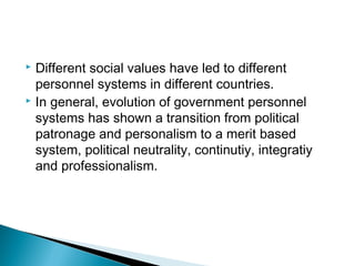  Different social values have led to different
personnel systems in different countries.
 In general, evolution of government personnel
systems has shown a transition from political
patronage and personalism to a merit based
system, political neutrality, continutiy, integratiy
and professionalism.
 