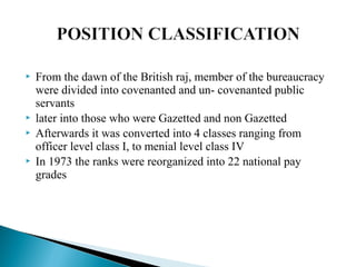  From the dawn of the British raj, member of the bureaucracy
were divided into covenanted and un- covenanted public
servants
 later into those who were Gazetted and non Gazetted
 Afterwards it was converted into 4 classes ranging from
officer level class I, to menial level class IV
 In 1973 the ranks were reorganized into 22 national pay
grades
 