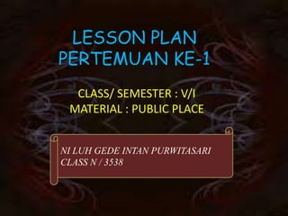 LESSON PLAN
PERTEMUAN KE-1
  CLASS/ SEMESTER : V/I
 MATERIAL : PUBLIC PLACE


NI LUH GEDE INTAN PURWITASARI
CLASS N / 3538
 