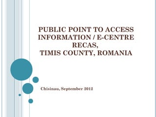 PUBLIC POINT TO ACCESS
INFORMATION / E-CENTRE
         RECAS,
 TIMIS COUNTY, ROMANIA




Chisinau, September 2012
 