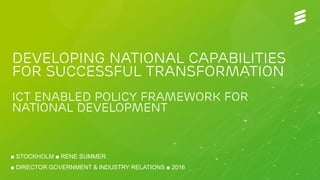 LME/GF/GIR Rene Summer | Public | © Ericsson AB 2016 | 2016-03-10 | Page 1
Developing national capabilities
for successful transformation
ICT ENABLED policy framework for
national development
■ STOCKHOLM ■ RENE SUMMER
■ DIRECTOR GOVERNMENT & INDUSTRY RELATIONS ■ 2016
 