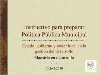 Instructivo para preparar
Política Pública Municipal
Estado, gobierno y poder local en la
       gestión del desarrollo
      Maestría en desarrollo

             Ciclo 2/2010
 