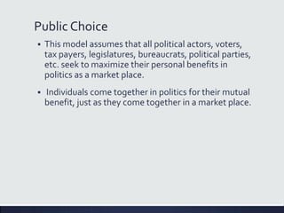 Public Choice
 This model assumes that all political actors, voters,
tax payers, legislatures, bureaucrats, political parties,
etc. seek to maximize their personal benefits in
politics as a market place.
 Individuals come together in politics for their mutual
benefit, just as they come together in a market place.
 