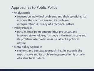 Approaches to Public Policy
 Analycentric
 focuses on individual problems and their solutions; its
scope is the micro-scale and its problem
interpretation is usually of a technical nature
 Policy Process
 puts its focal point onto political processes and
involved stakeholders; its scope is the meso-scale and
its problem interpretation is usually of a political
nature
 Meta-policy Approach
 systems and context approach; i.e., its scope is the
macro-scale and its problem interpretation is usually
of a structural nature
 