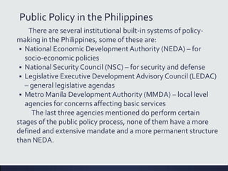 Public Policy in the Philippines
There are several institutional built-in systems of policy-
making in the Philippines, some of these are:
 National Economic Development Authority (NEDA) – for
socio-economic policies
 National Security Council (NSC) – for security and defense
 Legislative Executive Development Advisory Council (LEDAC)
– general legislative agendas
 Metro Manila Development Authority (MMDA) – local level
agencies for concerns affecting basic services
The last three agencies mentioned do perform certain
stages of the public policy process, none of them have a more
defined and extensive mandate and a more permanent structure
than NEDA.
 