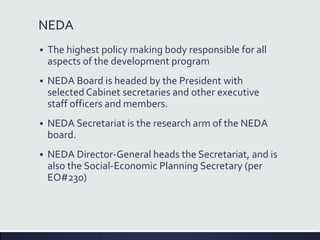 NEDA
 The highest policy making body responsible for all
aspects of the development program
 NEDA Board is headed by the President with
selected Cabinet secretaries and other executive
staff officers and members.
 NEDA Secretariat is the research arm of the NEDA
board.
 NEDA Director-General heads the Secretariat, and is
also the Social-Economic Planning Secretary (per
EO#230)
 
