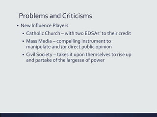 Problems and Criticisms
 New Influence Players
 Catholic Church – with two EDSAs’ to their credit
 Mass Media – compelling instrument to
manipulate and /or direct public opinion
 Civil Society – takes it upon themselves to rise up
and partake of the largesse of power
 