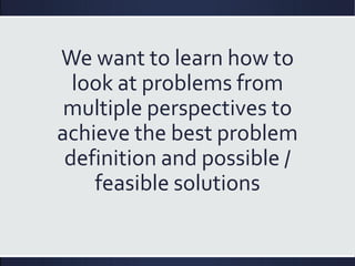 We want to learn how to
look at problems from
multiple perspectives to
achieve the best problem
definition and possible /
feasible solutions
 