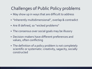 Challenges of Public Policy problems
 May show up in ways that are difficult to address
 “Inherently multidimensional”, overlap & contradict
 Are ill defined, so “wicked problems”
 The consensus over social goals may be illusory
 Decision-makers have different preferences and
values, often conflicting
 The definition of a policy problem is not completely
scientific or systematic: creativity, sagacity, socially
constructed
 
