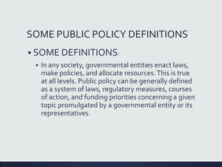 SOME PUBLIC POLICY DEFINITIONS
 SOME DEFINITIONS:
 In any society, governmental entities enact laws,
make policies, and allocate resources.This is true
at all levels. Public policy can be generally defined
as a system of laws, regulatory measures, courses
of action, and funding priorities concerning a given
topic promulgated by a governmental entity or its
representatives.
 